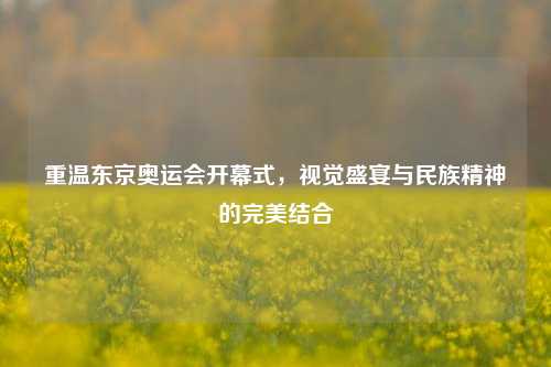 重温东京奥运会开幕式，视觉盛宴与民族精神的完美结合