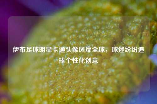 伊布足球明星卡通头像风靡全球，球迷纷纷追捧个性化创意